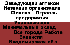 Заведующий аптекой › Название организации ­ Фиалка › Отрасль предприятия ­ Управляющий › Минимальный оклад ­ 50 000 - Все города Работа » Вакансии   . Владимирская обл.,Вязниковский р-н